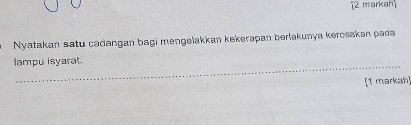 [2 markah] 
Nyatakan satu cadangan bagi mengelakkan kekerapan berlakunya kerosakan pada 
lampu isyarat. 
[1 markah]