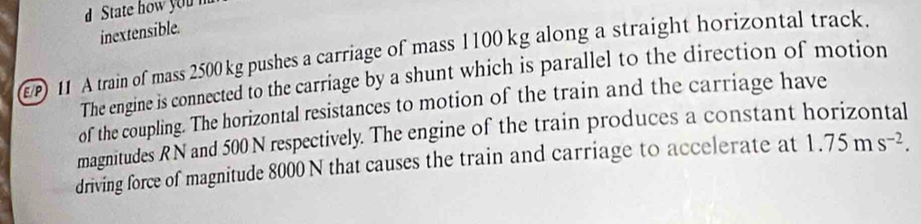 State how you 
inextensible. 
) 11 A train of mass 2500 kg pushes a carriage of mass 1100kg along a straight horizontal track. 
The engine is connected to the carriage by a shunt which is parallel to the direction of motion 
of the coupling. The horizontal resistances to motion of the train and the carriage have 
magnitudes R N and 500 N respectively. The engine of the train produces a constant horizontal 
driving force of magnitude 8000 N that causes the train and carriage to accelerate at 1.75ms^(-2).