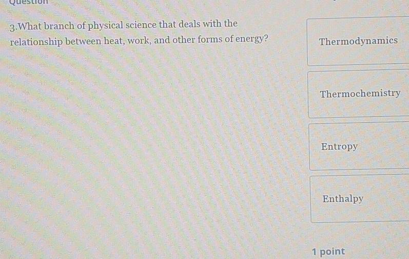 Question
3.What branch of physical science that deals with the
relationship between heat, work, and other forms of energy? Thermodynamics
Thermochemistry
Entropy
Enthalpy
1 point