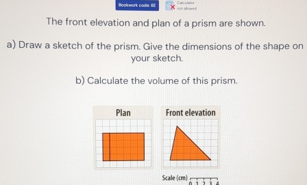 Bookwork code: 68 not allowed ==alculsto= 
The front elevation and plan of a prism are shown. 
a) Draw a sketch of the prism. Give the dimensions of the shape on 
your sketch. 
b) Calculate the volume of this prism. 
Plan Front elevation 
Scale (cm