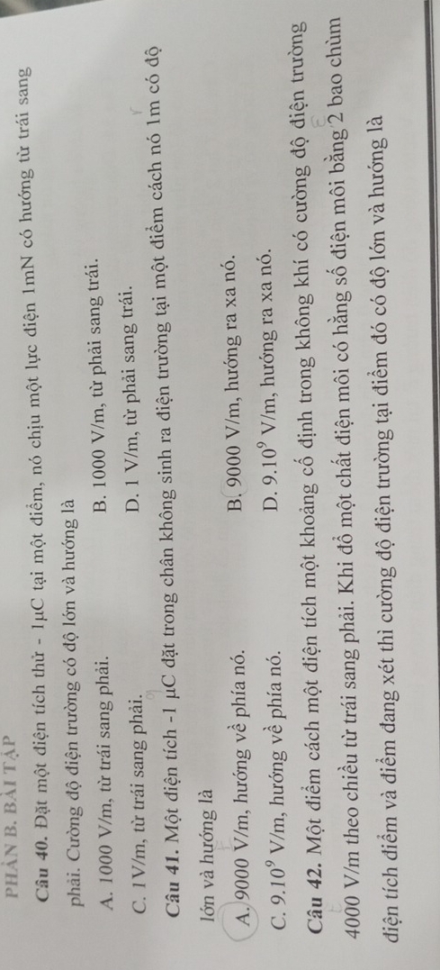 PhẢN B. Bải TẠp
Câu 40. Đặt một điện tích thử - 1μC tại một điểm, nó chịu một lực điện 1mN có hướng từ trái sang
phải. Cường độ điện trường có độ lớn và hướng là
A. 1000 V/m, từ trái sang phải. B. 1000 V/m, từ phải sang trái.
C. 1V/m, từ trái sang phải. D. 1 V/m, từ phải sang trái.
Câu 41. Một điện tích - 1 μC đặt trong chân không sinh ra điện trường tại một điểm cách nó 1m có độ
lớn và hướng là
A. 9000 V/m, hướng về phía nó. B. 9000 V/m, hướng ra xa nó.
D. 9.10^9V/m
C. 9.10^9V/m , hướng vhat e phía nó. 1, hướng ra xa nó.
Câu 42. Một điểm cách một điện tích một khoảng cố định trong không khí có cường độ điện trường
4000 V/m theo chiều từ trái sang phải. Khi đổ một chất điện môi có hằng số điện môi bằng 2 bao chùm
diện tích điểm và điểm đang xét thì cường độ điện trường tại điểm đó có độ lớn và hướng là