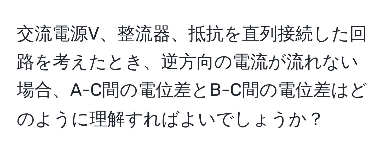 交流電源V、整流器、抵抗を直列接続した回路を考えたとき、逆方向の電流が流れない場合、A-C間の電位差とB-C間の電位差はどのように理解すればよいでしょうか？