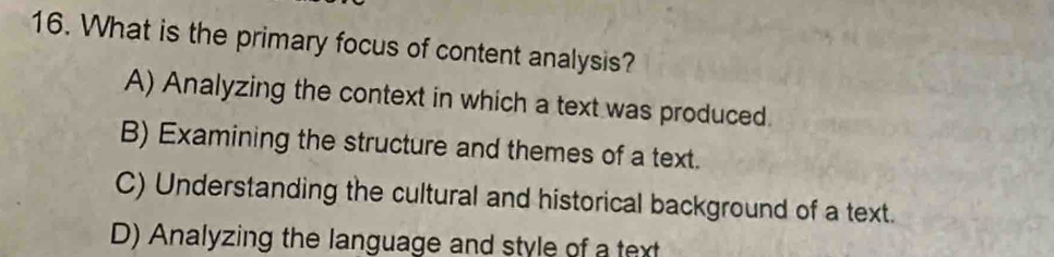 What is the primary focus of content analysis?
A) Analyzing the context in which a text was produced.
B) Examining the structure and themes of a text.
C) Understanding the cultural and historical background of a text.
D) Analyzing the language and style of a text