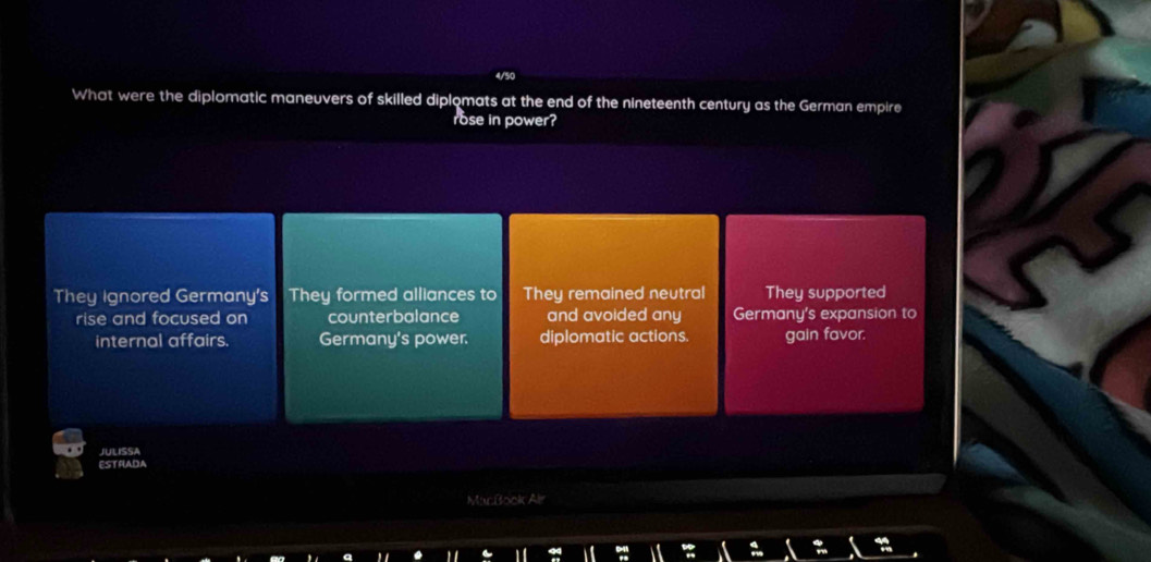 What were the diplomatic maneuvers of skilled diplomats at the end of the nineteenth century as the German empire
rose in power?
They Ignored Germany's They formed alliances to They remained neutral They supported
rise and focused on counterbalance and avoided any Germany's expansion to
internal affairs. Germany's power. diplomatic actions. gain favor.
JULISSA
ESTRADA
MacBook Alr