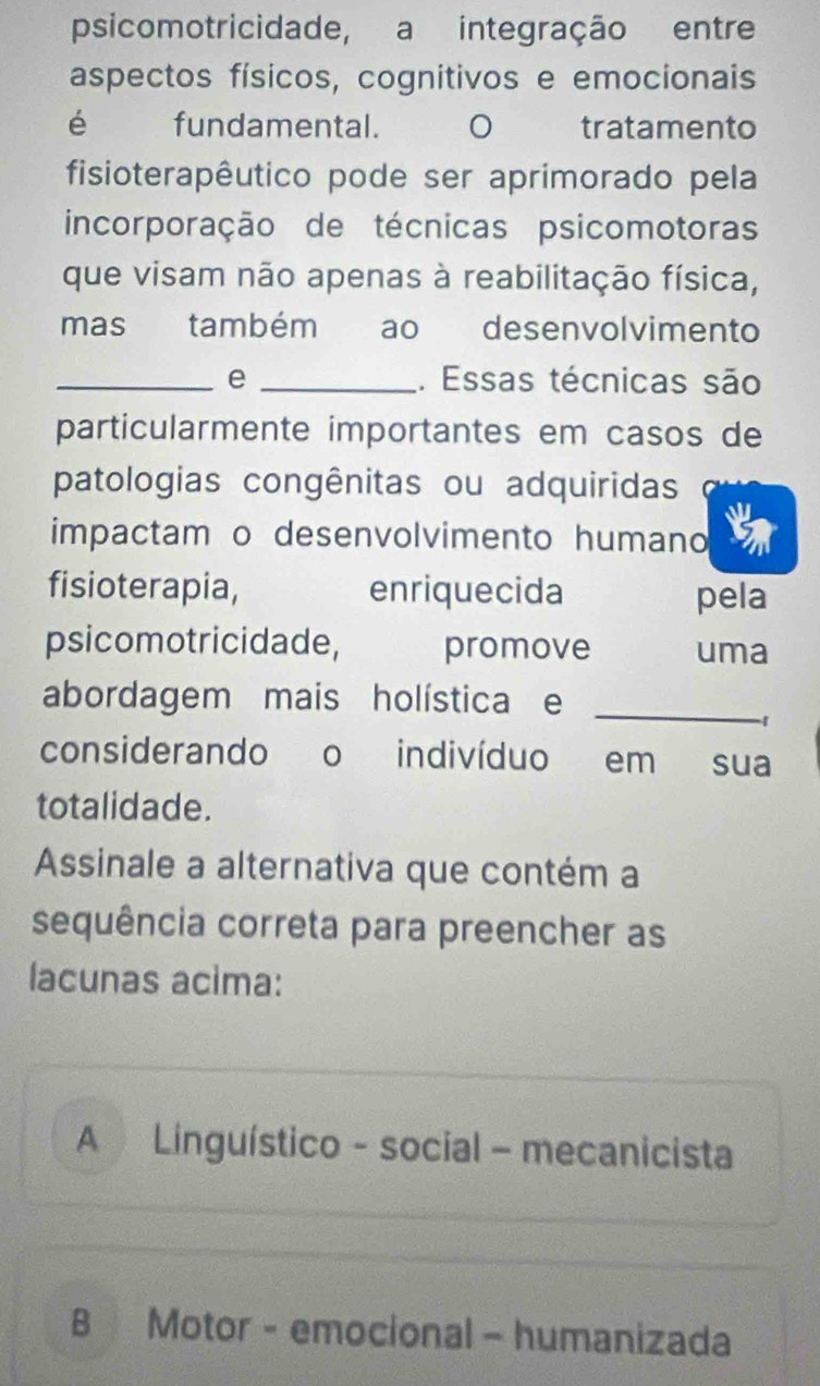 psicomotricidade, a integração entre
aspectos físicos, cognitivos e emocionais
é fundamental. tratamento
fisioterapêutico pode ser aprimorado pela
incorporação de técnicas psicomotoras
que visam não apenas à reabilitação física,
mas também ao desenvolvimento
_e _. Essas técnicas são
particularmente importantes em casos de
patologias congênitas ou adquiridas
impactam o desenvolvimento humano
fisioterapia, enriquecida pela
psicomotricidade, promove uma
abordagem mais holística e_
-1
considerando o indivíduo em sua
totalidade.
Assinale a alternativa que contém a
sequência correta para preencher as
lacunas acima:
A Linguístico - social - mecanicista
B Motor - emocional - humanizada