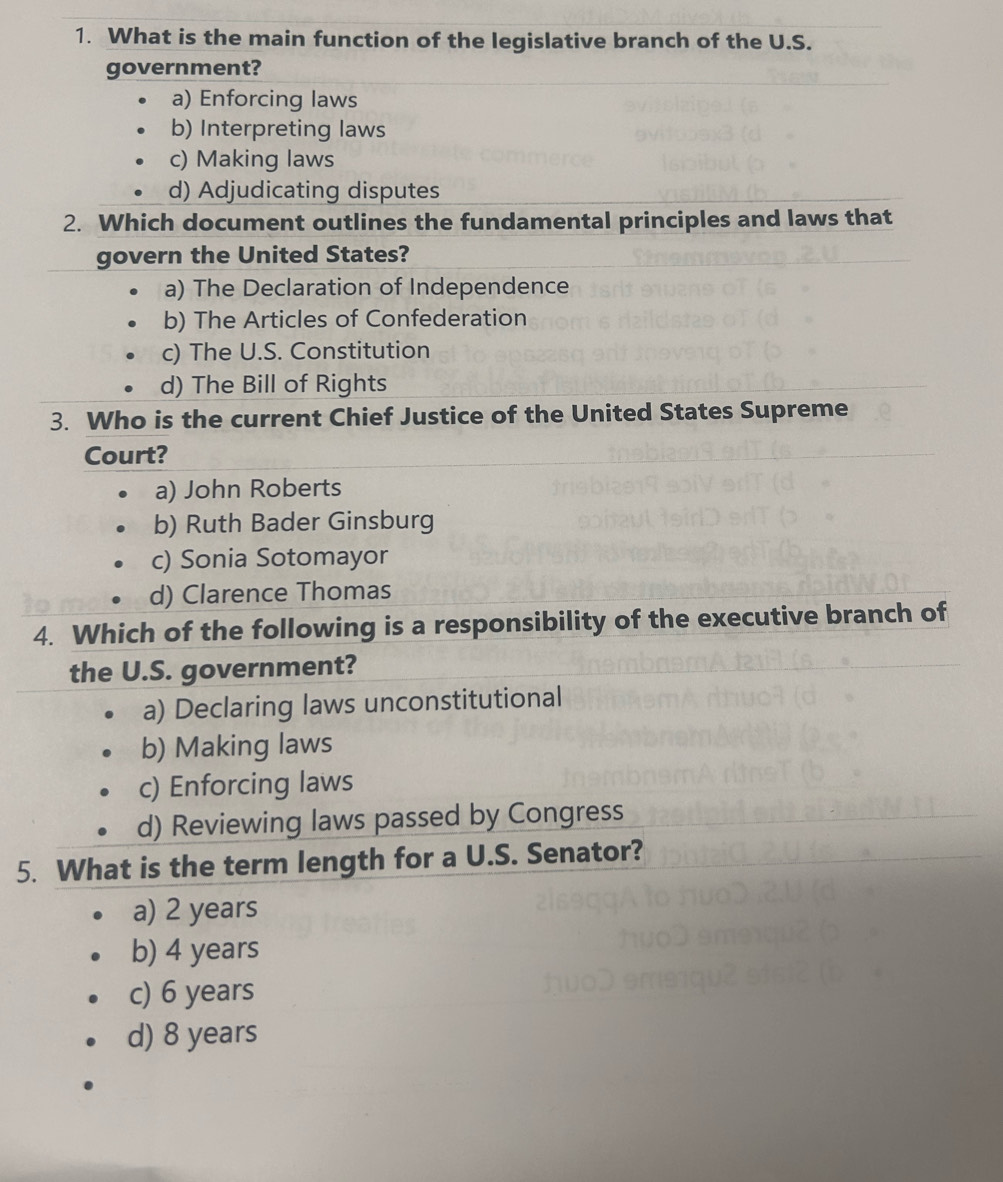 What is the main function of the legislative branch of the U.S.
government?
a) Enforcing laws
b) Interpreting laws
c) Making laws
d) Adjudicating disputes
2. Which document outlines the fundamental principles and laws that
govern the United States?
a) The Declaration of Independence
b) The Articles of Confederation
c) The U.S. Constitution
d) The Bill of Rights
3. Who is the current Chief Justice of the United States Supreme
Court?
a) John Roberts
b) Ruth Bader Ginsburg
c) Sonia Sotomayor
d) Clarence Thomas
4. Which of the following is a responsibility of the executive branch of
the U.S. government?
a) Declaring laws unconstitutional
b) Making laws
c) Enforcing laws
d) Reviewing laws passed by Congress
5. What is the term length for a U.S. Senator?
a) 2 years
b) 4 years
c) 6 years
d) 8 years