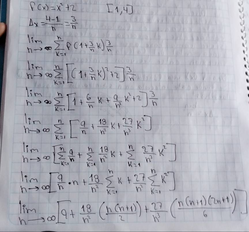 f(x)=x^2+2 [1,4]
Delta x= (4-1)/n = 3/n 
limlimits _nto ∈fty sumlimits _(k=1)^nf(1+ 3/n k) 3/n 
limlimits _nto ∈fty sumlimits _(k=1)^n[(1+ 3/n k)^2+2] 3/n 
limlimits _nto ∈fty sumlimits _(k=1)^n[1+ 6/n k+ 9/n^2 k^2+2] 3/n 
limlimits _nto ∈fty sumlimits _(k=1)^n[ 9/n + 18/n^2 k+ 27/n^3 k^2]
limlimits _hto ∈fty [sumlimits _(k=1)^n a/n +sumlimits _(k=1)^n 18/n^2 k+sumlimits _(k=1)^n 27/n^2 k^2]
limlimits _nto ∈fty [ 9/n · n+ 18/n^2 sumlimits _(k=1)^nk+ 27/n^2 sumlimits _(k=1)^nk^2]
limlimits _hto ∈fty [9+ 18/h^2 ( (h(n+1))/2 )+ 27/h^3 ( (n(n+1)(2n+1))/6 )]