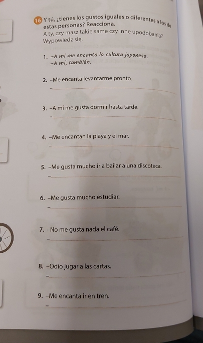 1á Y tú,¿tienes los gustos iguales o diferentes a los de 
estas personas? Reacciona. 
_ 
A ty, czy masz takie same czy inne upodobania? 
Wypowiedz się. 
1. -A mí me encanta la cultura japonesa. 
-A mí, también. 
2. -Me encanta levantarme pronto. 
_ 
3. -A mí me gusta dormir hasta tarde. 
_ 
4. -Me encantan la playa y el mar. 
_ 
5. -Me gusta mucho ir a bailar a una discoteca. 
_ 
6. -Me gusta mucho estudiar. 
_ 
— 
7. -No me gusta nada el café. 
- 
_ 
_ 
8. -Odio jugar a las cartas. 
_ 
9. -Me encanta ir en tren.