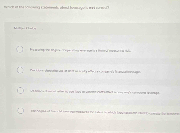 Which of the following statements about leverage is not correct?
Multiple Choice
Measuring the degree of operating leverage is a form of measuring risk.
Decisions about the use of debt or equity affect a company's financial leverage.
Decisions about whether to use fixed or variable costs affect a company's operating leverage.
The degree of financial leverage measures the extent to which fixed costs are used to operate the business