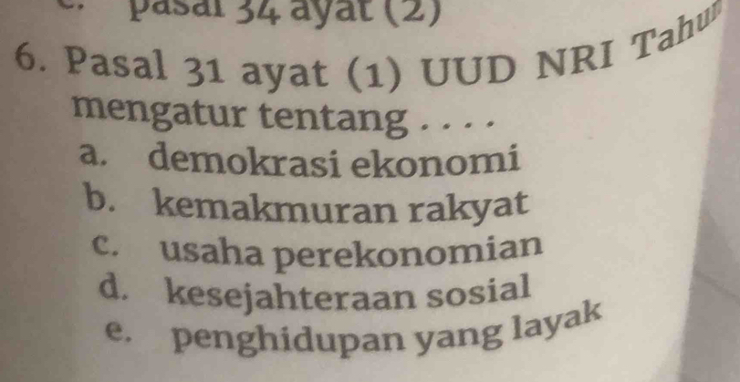 · pasal 34 ayat (2)
6. Pasal 31 ayat (1) UUD NRI Tahuß
mengatur tentang . . · ·
a. demokrasi ekonomi
b. kemakmuran rakyat
c. usaha perekonomian
d. kesejahteraan sosial
e. penghidupan yang layak