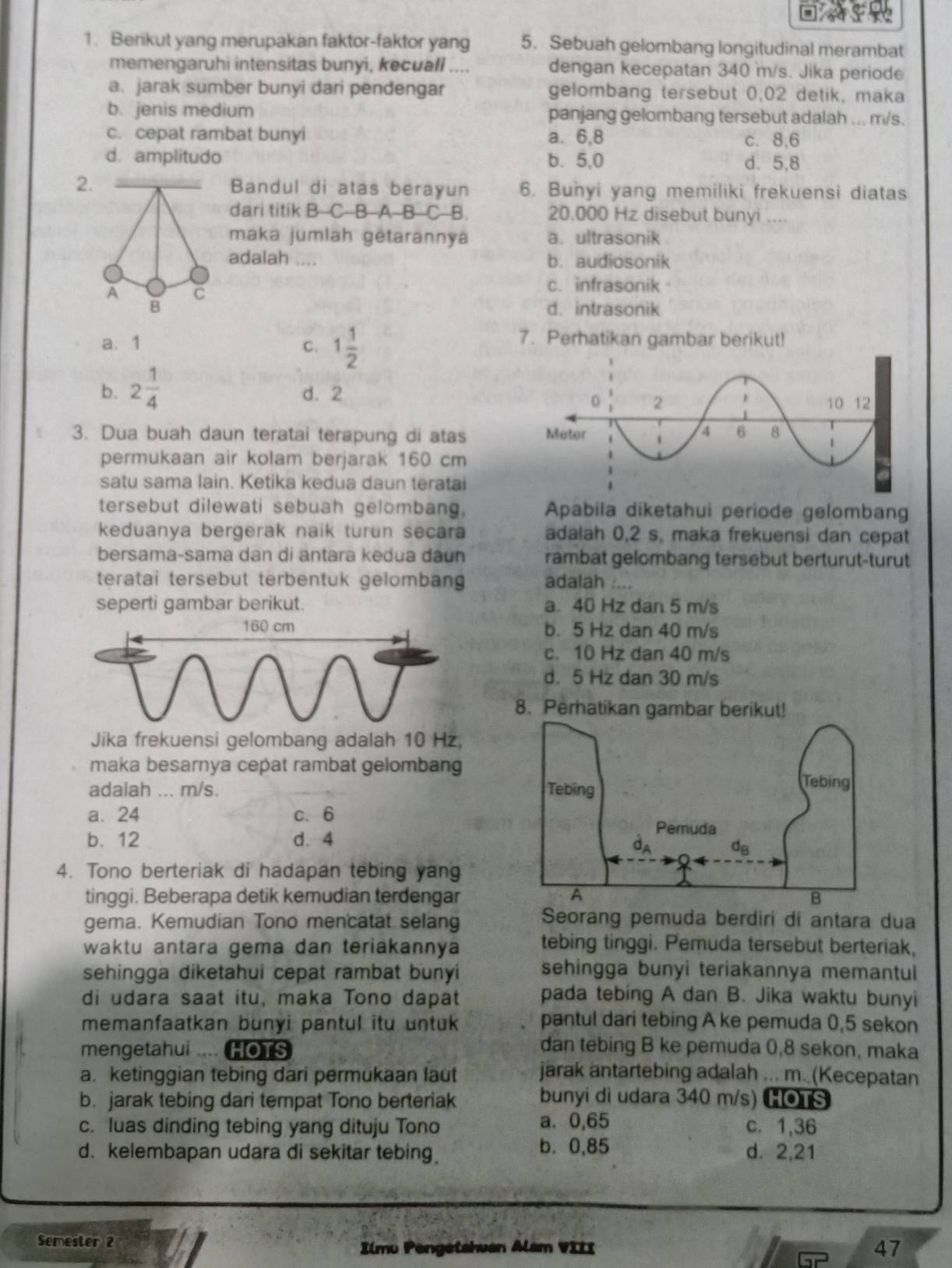 Berikut yang merupakan faktor-faktor yang 5. Sebuah gelombang longitudinal merambat
memengaruhi intensitas bunyi, kecuall .... dengan kecepatan 340 m/s. Jika periode
a. jarak sumber bunyi dari pendengar gelombang tersebut 0,02 detik, maka
b. jenis medium panjang gelombang tersebut adalah ... m/s.
c. cepat rambat bunyi a. 6,8 c. 8,6
d. amplitudo b. 5,0 d. 5,8
2.Bandul di atas berayun 6. Bunyi yang memiliki frekuensi diatas
dari titik B C B A B C B. 20.000 Hz disebut bunyi ....
maka jumlah gėtarannya a. ultrasonik
adalah .... b. audiosonik
c. infrasonik
d. intrasonik
a. 1 C. 1 1/2 
7. Perhatikan gambar berikut!
b. 2 1/4  d. 2
3. Dua buah daun teratai terapung di atas 
permukaan air kolam berjarak 160 cm
satu sama lain. Ketika kedua daun teratai
tersebut dilewati sebuah gelombang, Apabila diketahui periode gelombang
keduanya bergerak naik turun secara adalah 0,2 s, maka frekuensi dan cepat
bersama-sama dan di antara kedua dâun rambat gelombang tersebut berturut-turut
teratai tersebut terbentuk gelombang adalah ....
seperti gambar berikut. a. 40 Hz dan 5 m/s
b. 5 Hz dan 40 m/s
c. 10 Hz dan 40 m/s
d. 5 Hz dan 30 m/s
8. Perhatikan gut
Jika frekuensi gelombang adalah 10 Hz,
maka besarnya cepat rambat gelombang
adalah ... m/s.
a. 24 c. 6
b. 12 d. 4 
4. Tono berteriak di hadapan tebing yang
tinggi. Beberapa detik kemudian terdengar
gema. Kemudian Tono mencatat selang
Seorang pemuda berdiri di antara dua
waktu antara gema dan teriakannya tebing tinggi. Pemuda tersebut berteriak,
sehingga diketahui cepat rambat bunyi sehingga bunyi teriakannya memantul
di udara saat itu, maka Tono dapat pada tebing A dan B. Jika waktu bunyi
memanfaatkan bunyi pantul itu untuk pantul dari tebing A ke pemuda 0,5 sekon
mengetahui .... HOTS dan tebing B ke pemuda 0,8 sekon, maka
a. ketinggian tebing dari permukaan laut jarak antartebing adalah ... m. (Kecepatan
b. jarak tebing dari tempat Tono berteriak bunyi di udara 340 m/s) HOTS
c. luas dinding tebing yang dituju Tono a. 0,65 c. 1,36
b. 0,85
d. kelembapan udara di sekitar tebing d. 2,21
Semester 2 Ilmu Pengetshuan Alam VIII 47