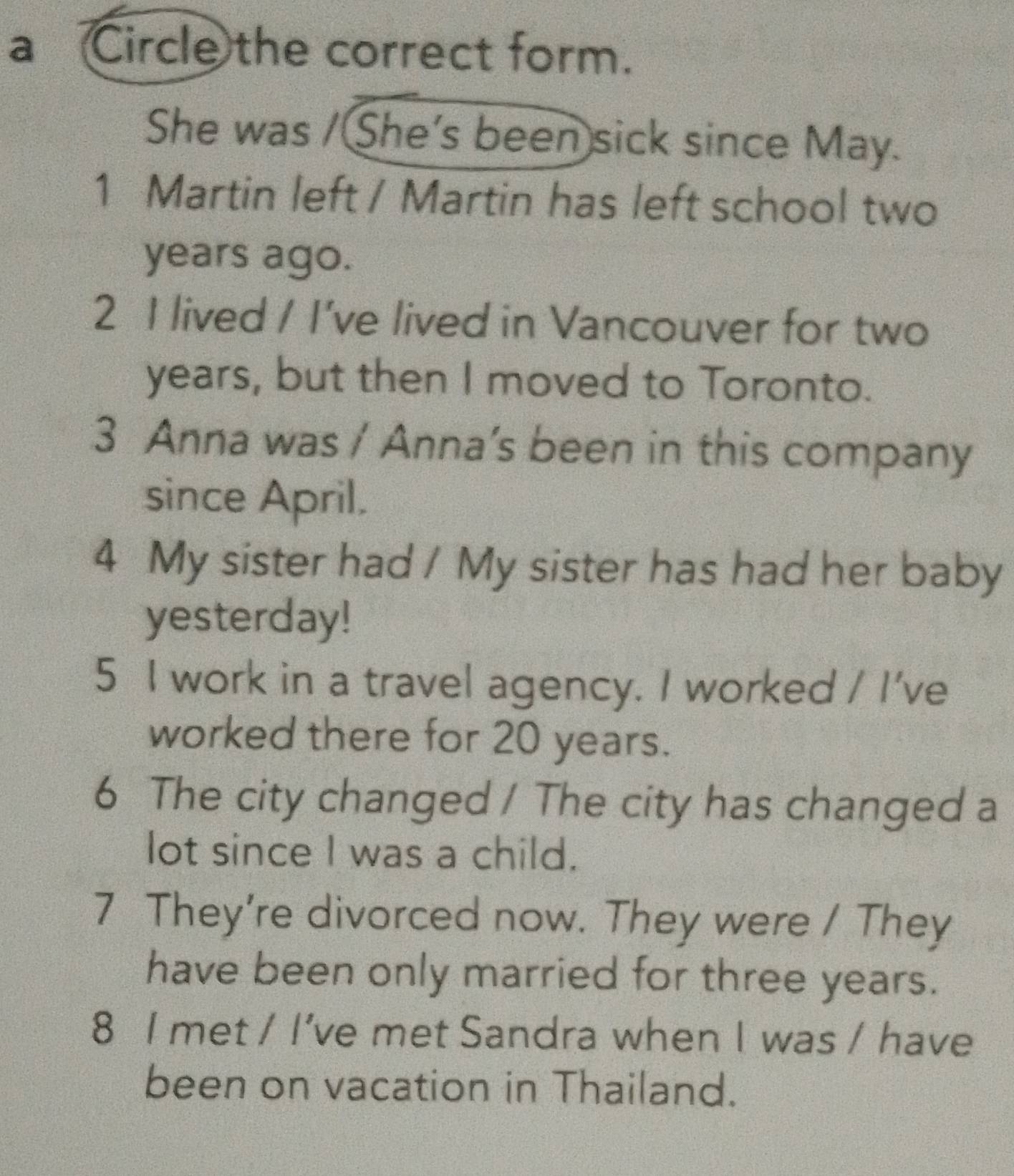 a Circle the correct form. 
She was / She's been sick since May. 
1 Martin left / Martin has left school two
years ago. 
2 I lived / I've lived in Vancouver for two
years, but then I moved to Toronto. 
3 Anna was / Anna’s been in this company 
since April. 
4 My sister had / My sister has had her baby 
yesterday! 
5 I work in a travel agency. I worked / I've 
worked there for 20 years. 
6 The city changed / The city has changed a 
lot since I was a child. 
7 They're divorced now. They were / They 
have been only married for three years. 
8 I met / I’ve met Sandra when I was / have 
been on vacation in Thailand.