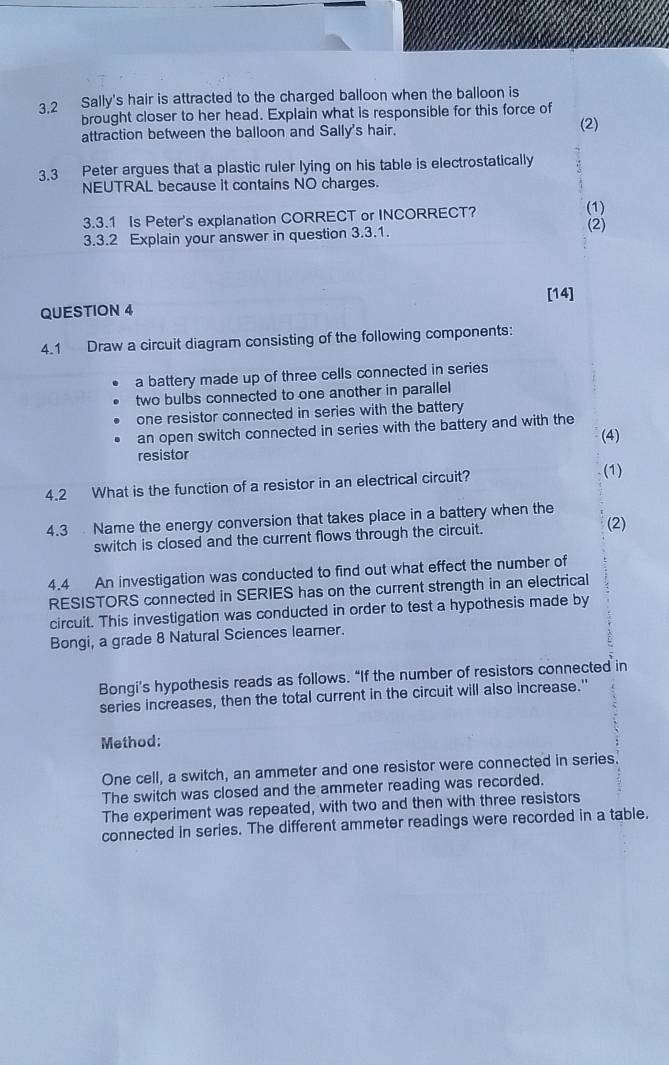 3.2 Sally's hair is attracted to the charged balloon when the balloon is 
brought closer to her head. Explain what is responsible for this force of 
attraction between the balloon and Sally's hair. (2) 
3.3 Peter argues that a plastic ruler lying on his table is electrostatically 
NEUTRAL because it contains NO charges. 
3.3.1 Is Peter's explanation CORRECT or INCORRECT? (1) 
3.3.2 Explain your answer in question 3.3.1. (2) 
[14] 
QUESTION 4 
4.1 Draw a circuit diagram consisting of the following components: 
a battery made up of three cells connected in series 
two bulbs connected to one another in parallel 
one resistor connected in series with the battery 
an open switch connected in series with the battery and with the 
(4) 
resistor 
4.2 What is the function of a resistor in an electrical circuit? (1) 
4.3 Name the energy conversion that takes place in a battery when the (2) 
switch is closed and the current flows through the circuit. 
4.4 An investigation was conducted to find out what effect the number of 
RESISTORS connected in SERIES has on the current strength in an electrical 
circuit. This investigation was conducted in order to test a hypothesis made by 
Bongi, a grade 8 Natural Sciences learner. 
Bongi’s hypothesis reads as follows. “If the number of resistors connected in 
series increases, then the total current in the circuit will also increase." 
Method: 
One cell, a switch, an ammeter and one resistor were connected in series. 
The switch was closed and the ammeter reading was recorded. 
The experiment was repeated, with two and then with three resistors 
connected in series. The different ammeter readings were recorded in a table.