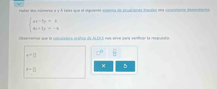 Hallar dos números α y ó tales que el siguiente sistema de ecuaciones lineales sea consistente dependiente.
beginarrayl ax-5y=b 4x+3y=-6endarray.
Observemos que la calculadora gráfica de ALEKS nos sirve para verificar la respuesta.
a=□
□^(□)  □ /□  
×
b=□