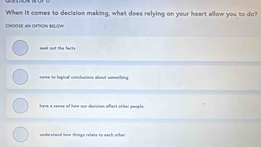 GUESTION 18 ÖF 17
When it comes to decision making, what does relying on your heart allow you to do?
CHOOSE AN OPTION BELOW
seek out the facts
come to logical conclusions about something
have a sense of how our decision affect other people
understand how things relate to each other