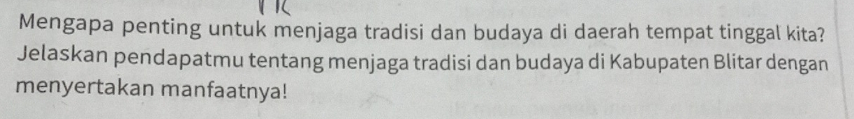 Mengapa penting untuk menjaga tradisi dan budaya di daerah tempat tinggal kita? 
Jelaskan pendapatmu tentang menjaga tradisi dan budaya di Kabupaten Blitar dengan 
menyertakan manfaatnya!