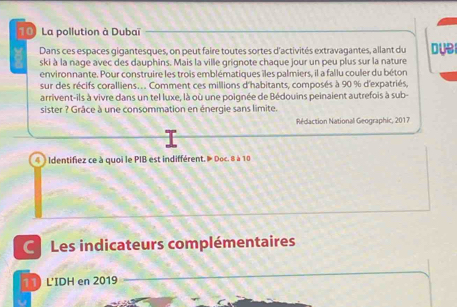 La pollution à Dubaï 
Dans ces espaces gigantesques, on peut faire toutes sortes d'activités extravagantes, allant du DUB 
ski à la nage avec des dauphins. Mais la ville grignote chaque jour un peu plus sur la nature 
environnante. Pour construire les trois emblématiques îles palmiers, il a fallu couler du béton 
sur des récifs coralliens.. . Comment ces millions d'habitants, composés à 90 % d'expatriés, 
arrivent-ils à vivre dans un tel luxe, là où une poignée de Bédouins peinaient autrefois à sub- 
sister ? Grâce à une consommation en énergie sans limite. 
Rédaction National Geographic, 2017 
4 ) Identifez ce à quoi le PIB est indifférent. Doc. 8 à 10
Les indicateurs complémentaires 
11) L'IDH en 2019