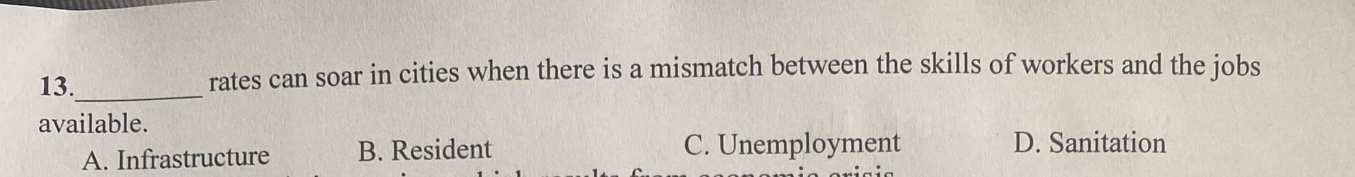 13._
rates can soar in cities when there is a mismatch between the skills of workers and the jobs
available.
A. Infrastructure B. Resident
C. Unemployment D. Sanitation