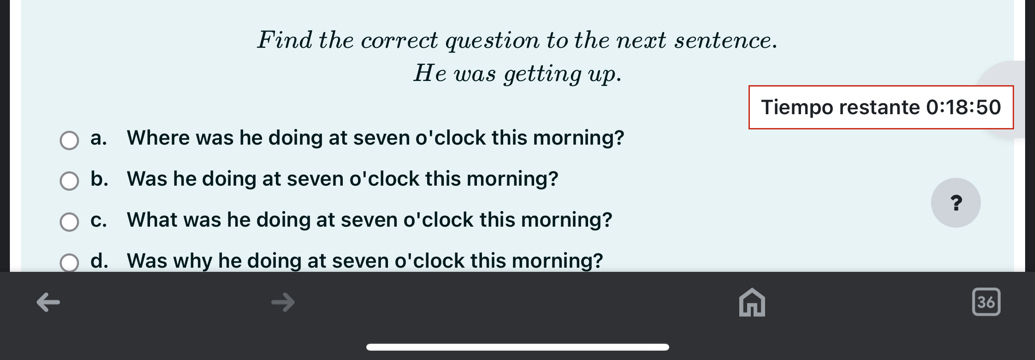 Find the correct question to the next sentence. 
He was getting up. 
Tiempo restante 0:18:50 
a. Where was he doing at seven o'clock this morning? 
b. Was he doing at seven o'clock this morning? 
? 
c. What was he doing at seven o'clock this morning? 
d. Was why he doing at seven o'clock this morning? 
36