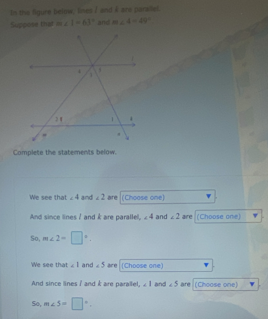 In the figure below, lines / and k are parallel. 
Suppose that m∠ 1=63° and m∠ 4=49°
Complete the statements below. 
We see that ∠ 4 and ∠ 2 are (Choose one) 
And since lines / and k are parallel, ∠ 4 and ∠ 2 are (Choose one) . 
So, m∠ 2=□°. 
We see that ∠ 1 and ∠ 5 are (Choose one) 
And since lines / and k are parallel, ∠ 1 and ∠ 5 are (Choose one) 
So, m∠ 5=□°.