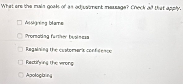 What are the main goals of an adjustment message? Check all that apply.
Assigning blame
Promoting further business
Regaining the customer’s confidence
Rectifying the wrong
Apologizing