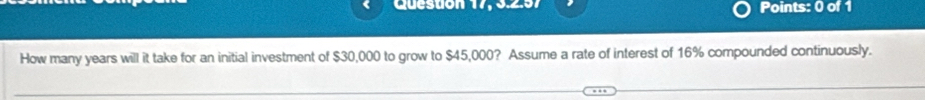 Queston 17. 9297 Points: 0 of 1 
How many years will it take for an initial investment of $30,000 to grow to $45,000? Assume a rate of interest of 16% compounded continuously.