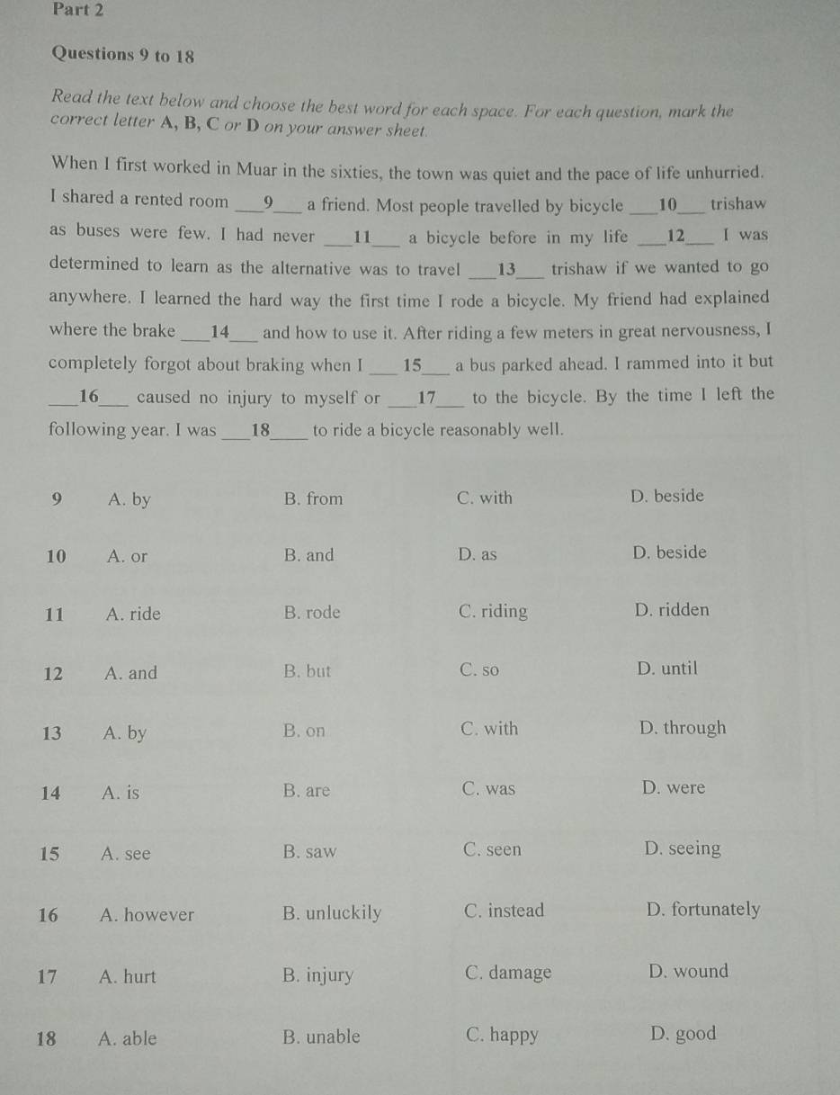 to 18 
Read the text below and choose the best word for each space. For each question, mark the 
correct letter A, B, C or D on your answer sheet. 
When I first worked in Muar in the sixties, the town was quiet and the pace of life unhurried. 
I shared a rented room ___9___ a friend. Most people travelled by bicycle ___10 trishaw 
as buses were few. I had never __11__ a bicycle before in my life _ 12 ___ I was 
determined to learn as the alternative was to travel __13__ trishaw if we wanted to go 
anywhere. I learned the hard way the first time I rode a bicycle. My friend had explained 
where the brake ___14___ and how to use it. After riding a few meters in great nervousness, I 
completely forgot about braking when I ___ 15___ a bus parked ahead. I rammed into it but 
__ _16___ caused no injury to myself or ___17___ to the bicycle. By the time I left the 
following year. I was ___18____ to ride a bicycle reasonably well.