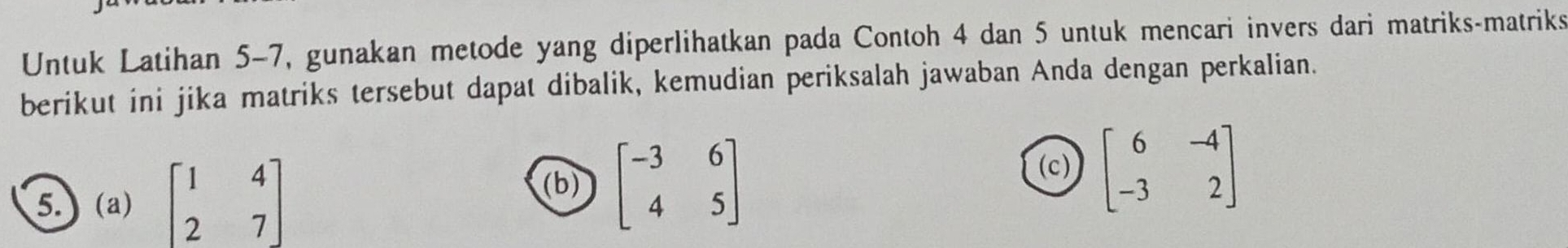 Untuk Latihan 5-7, gunakan metode yang diperlihatkan pada Contoh 4 dan 5 untuk mencari invers dari matriks-matriks
berikut ini jika matriks tersebut dapat dibalik, kemudian periksalah jawaban Anda dengan perkalian.
(c)
5. (a) beginbmatrix 1&4 2&7endbmatrix beginbmatrix -3&6 4&5endbmatrix beginbmatrix 6&-4 -3&2endbmatrix
(b)