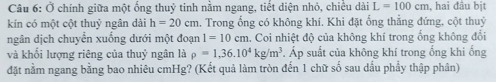 Ở chính giữa một ống thuỷ tinh nằm ngang, tiết diện nhỏ, chiều dài L=100cm , hai đầu bịt 
kín có một cột thuỷ ngân dài h=20cm. Trong ống có không khí. Khi đặt ống thẳng đứng, cột thuỷ 
ngân dịch chuyển xuống dưới một đoạn 1=10cm. Coi nhiệt độ của không khí trong ống không đổi 
và khối lượng riêng của thuỷ ngân là rho =1,36.10^4kg/m^3. Áp suất của không khí trong ống khi ống 
đặt nằm ngang bằng bao nhiêu cmHg? (Kết quả làm tròn đến 1 chữ số sau dấu phẩy thập phân)