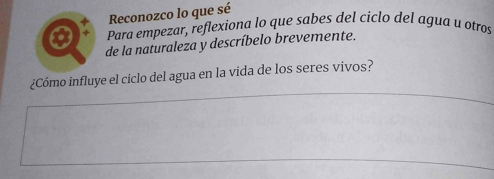 Reconozco lo que sé 
Para empezar, reflexiona lo que sabes del ciclo del agua u otros 
de la naturaleza y descríbelo brevemente. 
¿Cómo influye el ciclo del agua en la vida de los seres vivos?