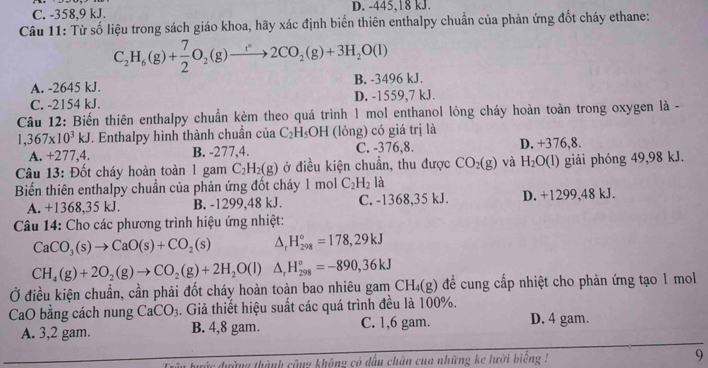 C. -358,9 kJ. D. -445,18 kJ.
Câu 11: Từ số liệu trong sách giáo khoa, hãy xác định biến thiên enthalpy chuẩn của phản ứng đốt cháy ethane:
C_2H_6(g)+ 7/2 O_2(g)to 2CO_2(g)+3H_2O(l)
A. -2645 kJ. B. -3496 kJ.
C. -2154 kJ. D. -1559,7 kJ.
Câu 12: Biến thiên enthalpy chuẩn kèm theo quá trình 1 mol enthanol lỏng cháy hoàn toàn trong oxygen là -
1,367* 10^3kJ *. Enthalpy hình thành chuẩn của C_2H_5OH (lỏng) có giá trị là
A. +277,4. B. -277,4. C. -376,8. D. +376,8.
Câu 13: Đốt cháy hoàn toàn 1 gam C_2H_2(g) ở điều kiện chuẩn, thu được CO_2(g) và H_2O(l) giải phóng 49,98 kJ.
Biến thiên enthalpy chuẩn của phản ứng đốt cháy 1 mol C_2H_2 là
A. +1368,35 kJ. B. -1299,48 kJ. C. -1368,35 kJ. D. +1299,48 kJ.
Câu 14: Cho các phương trình hiệu ứng nhiệt:
CaCO_3(s)to CaO(s)+CO_2(s) △ _rH_(298)°=178,29kJ
CH_4(g)+2O_2(g)to CO_2(g)+2H_2O(l)△ _rH_(298)°=-890,36kJ
Ở điều kiện chuẩn, cần phải đốt cháy hoàn toàn bao nhiêu gam CH_4(g) để cung cấp nhiệt cho phản ứng tạo 1 mol
CaO bằng cách nung CaCO_3. Giả thiết hiệu suất các quá trình đều là 100%.
A. 3,2 gam. B. 4,8 gam.
C. 1,6 gam. D. 4 gam.
ức đường thành công không có đấu chân cua những ke lười biếng ! 9