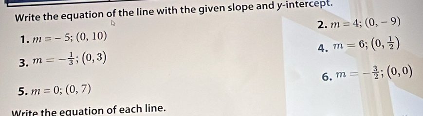 Write the equation of the line with the given slope and y-intercept. 
2. m=4; (0,-9)
1. m=-5;(0,10)
4. m=6;(0, 1/2 )
3. m=- 1/3 ; (0,3)
6. m=- 3/2 ; (0,0)
5. m=0; (0,7)
Write the equation of each line.