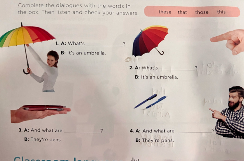 Complete the dialogues with the words in
the box. Then listen and check your answers. these that those this
1. A: What's _?
B: It's an umbrella.
2. A: What's _?
B: It's an umbrella.
3. A: And what are _？ 4. A: And what are _?
B: They're pens. B: They're pens.