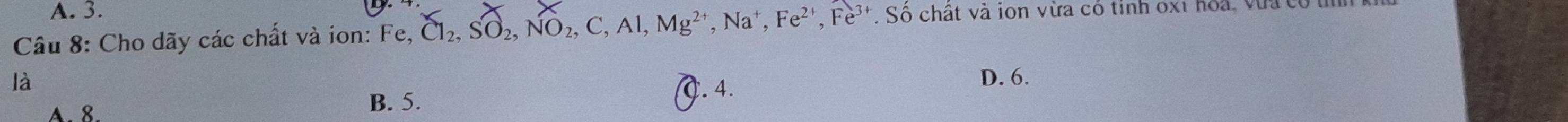 A. 3.
Câu 8: Cho dãy các chất và ion: Fe, Cl_2, SO_2, NO_2, C, Al, Mg^(2+), Na^+, Fe^(2+), Fe^(3+). Số chất và ion vừa có tinh ox1 hoa, vùa có
là D. 6.
A. 8.
B. 5. C. 4.