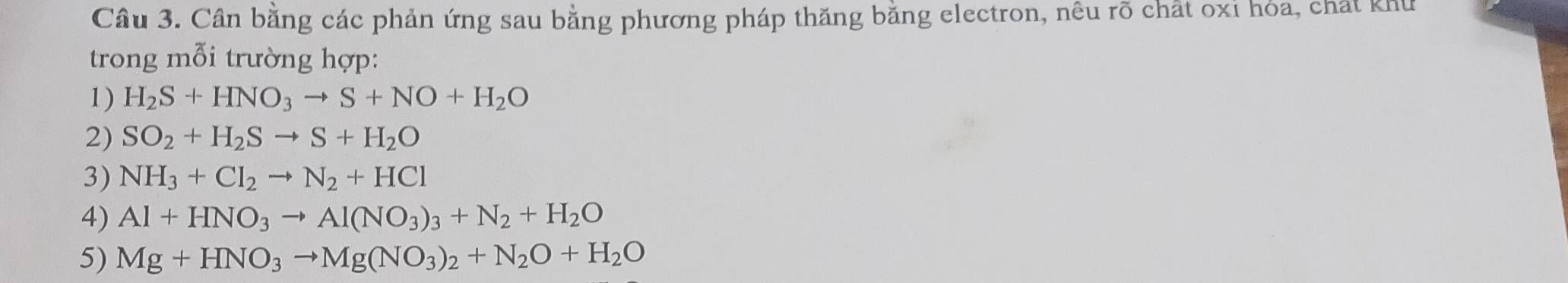 Cần bằng các phản ứng sau bằng phương pháp thăng bằng electron, nêu rõ chất oxỉ hóa, chất khu 
trong mỗi trường hợp: 
1) H_2S+HNO_3to S+NO+H_2O
2) SO_2+H_2Sto S+H_2O
3) NH_3+Cl_2to N_2+HCl
4) Al+HNO_3to Al(NO_3)_3+N_2+H_2O
5) Mg+HNO_3to Mg(NO_3)_2+N_2O+H_2O