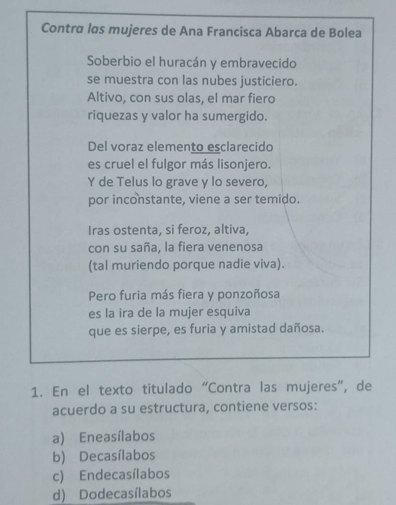 Contra las mujeres de Ana Francisca Abarca de Bolea
Soberbio el huracán y embravecido
se muestra con las nubes justiciero.
Altivo, con sus olas, el mar fiero
riquezas y valor ha sumergido.
Del voraz elemento esclarecido
es cruel el fulgor más lisonjero.
Y de Telus lo grave y lo severo,
por inconstante, viene a ser temido.
Iras ostenta, si feroz, altiva,
con su saña, la fiera venenosa
(tal muriendo porque nadie viva).
Pero furia más fiera y ponzoñosa
es la ira de la mujer esquiva
que es sierpe, es furia y amistad dañosa.
1. En el texto titulado “Contra las mujeres”, de
acuerdo a su estructura, contiene versos:
a) Eneasílabos
b) Decasílabos
c) Endecasílabos
d) Dodecasílabos