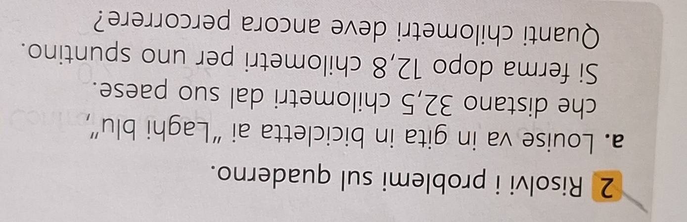 Risolvi i problemi sul quaderno. 
a. Louise va in gita in bicicletta ai “Laghi blu”, 
che distano 32, 5 chilometri dal suo paese. 
Si ferma dopo 12, 8 chilometri per uno spuntino. 
Quanti chilometri deve ancora percorrere?