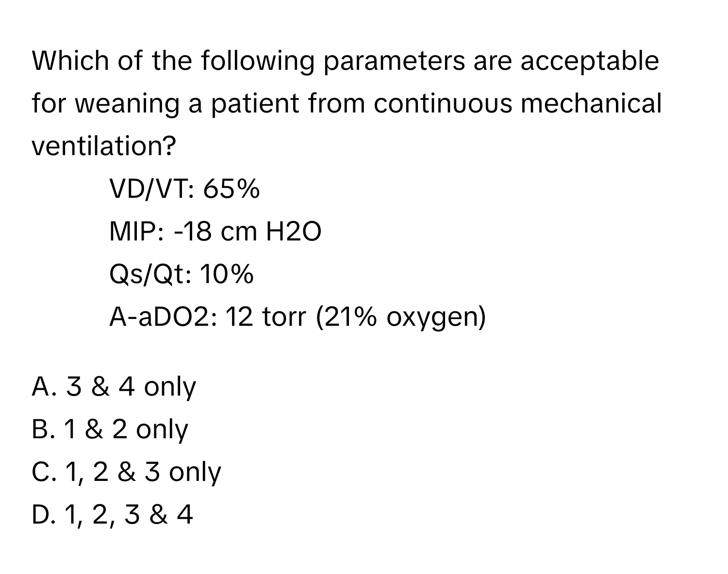 Which of the following parameters are acceptable for weaning a patient from continuous mechanical ventilation?

1. VD/VT: 65%
2. MIP: -18 cm H2O
3. Qs/Qt: 10%
4. A-aDO2: 12 torr (21% oxygen)

A. 3 & 4 only
B. 1 & 2 only
C. 1, 2 & 3 only
D. 1, 2, 3 & 4