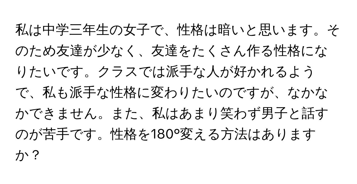 私は中学三年生の女子で、性格は暗いと思います。そのため友達が少なく、友達をたくさん作る性格になりたいです。クラスでは派手な人が好かれるようで、私も派手な性格に変わりたいのですが、なかなかできません。また、私はあまり笑わず男子と話すのが苦手です。性格を180°変える方法はありますか？