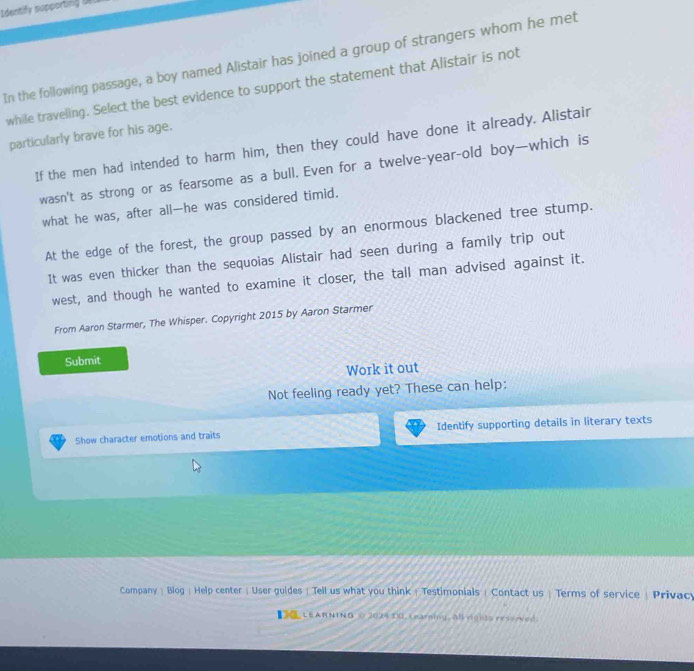 Identify supporting t
In the following passage, a boy named Alistair has joined a group of strangers whom he met
while traveling. Select the best evidence to support the statement that Alistair is not
particularly brave for his age.
If the men had intended to harm him, then they could have done it already. Alistair
wasn't as strong or as fearsome as a bull. Even for a twelve-year-old boy—which is
what he was, after all—he was considered timid.
At the edge of the forest, the group passed by an enormous blackened tree stump.
It was even thicker than the sequoias Alistair had seen during a family trip out
west, and though he wanted to examine it closer, the tall man advised against it.
From Aaron Starmer, The Whisper. Copyright 2015 by Aaron Starmer
Submit
Work it out
Not feeling ready yet? These can help:
Show character emotions and traits Identify supporting details in literary texts
Company | Blog | Help center | User guides | Tell us what you think | Testimonials | Contact us  Terms of service / Privacy
【 LEARNING ◇ 2024 30, Learning. All rights resorved.