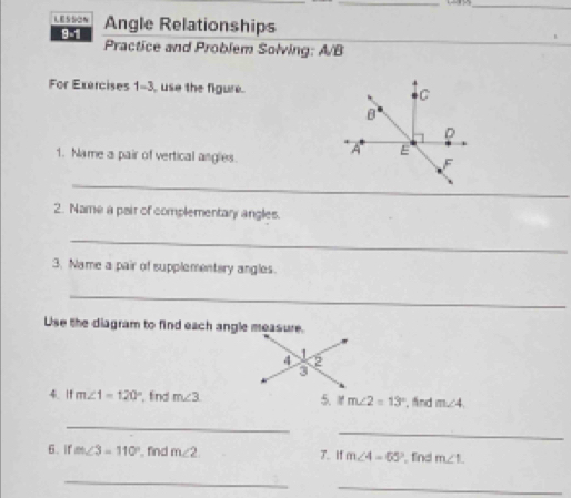 SON Angle Relationships 
9-1 
Practice and Problem Solving: A/B 
For Exercises 1-3, use the figure. C
B
D
A E
1. Name a pair of vertical angles.
F
_ 
2. Name a pair of complementary angles. 
_ 
3. Name a pair of supplementery angles. 
_ 
Use the diagram to find each angle measure. 
4.l1 m∠ 1=120° , find m∠ 3 5、 M m∠ 2=13° , fnd m∠ 4
_ 
_ 
6. if m∠ 3=110° find m∠ 2 J. If m∠ 4=65° , find m∠ L
_ 
_