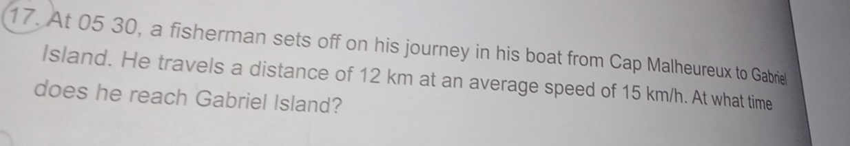 At 05 30, a fisherman sets off on his journey in his boat from Cap Malheureux to Gabriel 
Island. He travels a distance of 12 km at an average speed of 15 km/h. At what time 
does he reach Gabriel Island?