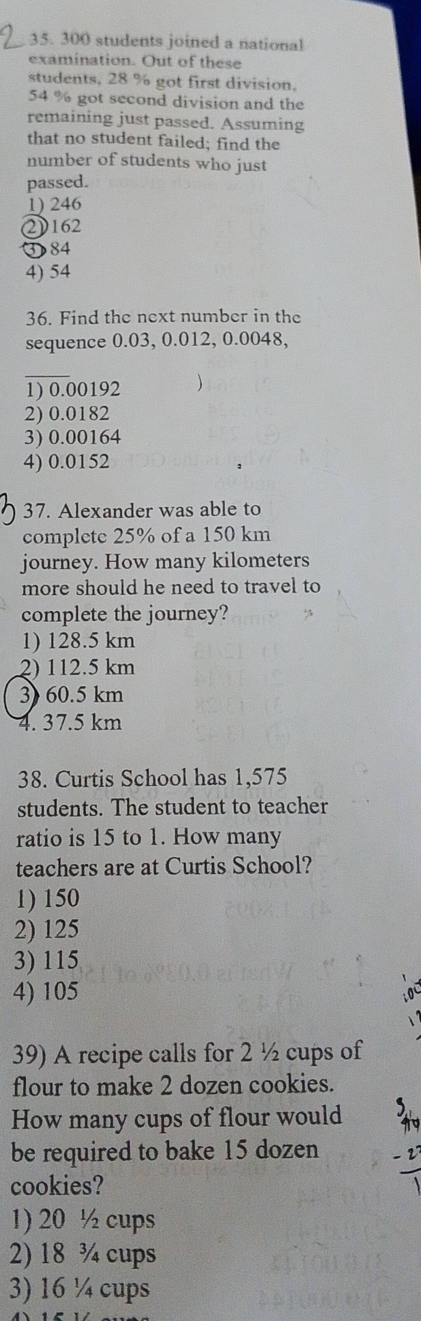 300 students joined a national
examination. Out of these
students, 28 % got first division.
54 % got second division and the
remaining just passed. Assuming
that no student failed; find the
number of students who just
passed.
1) 246
2162
③ 84
4) 54
36. Find the next number in the
sequence 0.03, 0.012, 0.0048,
_
1) 0.00192
2) 0.0182
3) 0.00164
4) 0.0152
37. Alexander was able to
complete 25% of a 150 km
journey. How many kilometers
more should he need to travel to
complete the journey?
1) 128.5 km
2) 112.5 km
3) 60.5 km
4. 37.5 km
38. Curtis School has 1,575
students. The student to teacher
ratio is 15 to 1. How many
teachers are at Curtis School?
1) 150
2) 125
3) 115
4) 105
39) A recipe calls for 2 ½ cups of
flour to make 2 dozen cookies.
How many cups of flour would
be required to bake 15 dozen
cookies?
1) 20 ½ cups
2) 18 ¾ cups
3) 16 ¼ cups