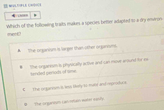 ≌ MULTIPLE CHOICE
Listen
Which of the following traits makes a species better adapted to a dry environ-
ment?
A The organism is larger than other organisms.
B . The organism is physically active and can move around for ex-
tended periods of time.
C The organism is less likely to mate and reproduce.
D The organism can retain water easily.