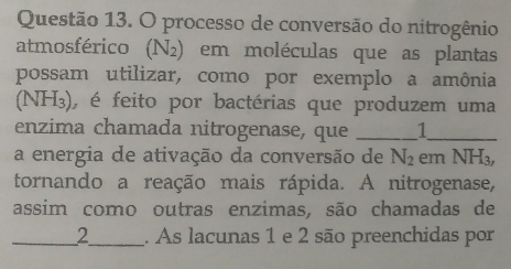 processo de conversão do nitrogênio 
atmosférico (N_2) em moléculas que as plantas 
possam utilizar, como por exemplo a amônia 
(NH₃), é feito por bactérias que produzem uma 
enzima chamada nitrogenase, que _1_ 
a energia de ativação da conversão de N_2 em N H_3
tornando a reação mais rápida. A nitrogenase, 
assim como outras enzimas, são chamadas de 
__ 2 _ ___ . As lacunas 1 e 2 são preenchidas por