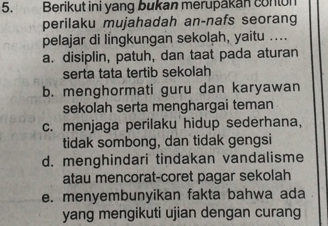 Berikut ini yang bukan merupakan conton
perilaku mujahadah an-nafs seorang
pelajar di lingkungan sekolah, yaitu ....
a. disiplin, patuh, dan taat pada aturan
serta tata tertib sekolah
b. menghormati guru dan karyawan
sekolah serta menghargai teman
c. menjaga perilaku hidup sederhana,
tidak sombong, dan tidak gengsi
d. menghindari tindakan vandalisme
atau mencorat-coret pagar sekolah
e. menyembunyikan fakta bahwa ada .
yang mengikuti ujian dengan curang