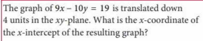 The graph of 9x-10y=19 is translated down
4 units in the xy -plane. What is the x-coordinate of 
the x-intercept of the resulting graph?