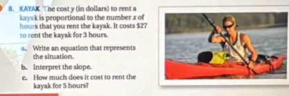 KAYAK The cost y (in dollars) to rent a 
kayak is proportional to the number x of
hours that you rent the kayak. It costs $27
to rent the kayak for 3 hours. 
a. Write an equation that represents 
the situation. 
b. Interpret the slope. 
c. How much does it cost to rent the 
kayak for 5 hours?