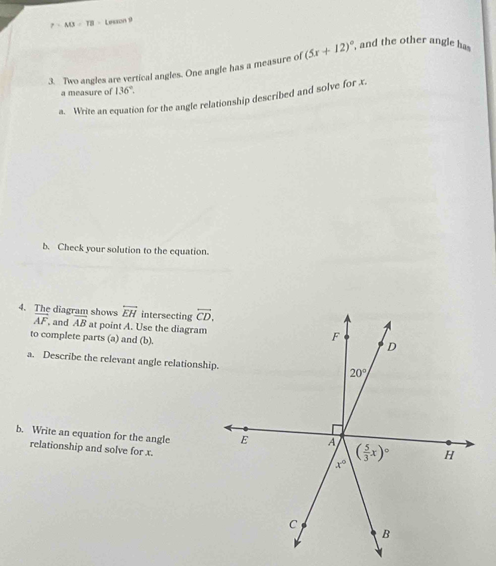 7=AB=TB> Leaon 9
3. Two angles are vertical angles. One angle has a measure of (5x+12)^circ  and the other angle has 
a measure of 136°.
a. Write an equation for the angle relationship described and solve for x.
b. Check your solution to the equation.
4. The diagram shows overleftrightarrow EH intersecting overleftrightarrow CD.
vector AF , and vector AB at point A. Use the diagram
to complete parts (a) and (b).
a. Describe the relevant angle relationshi
b. Write an equation for the angle
relationship and solve for x.