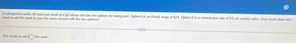 A calesperson works 40 hours por week at a jub where she has two options for being paid. Option A is an koudly wage of $24 Option B is a comminsion rate of 9% on weekdy salies. How much doee she 
need to sell this week to earn the same amount with the two options? 
Ske cnuds to sell □ tis woek.